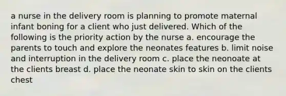 a nurse in the delivery room is planning to promote maternal infant boning for a client who just delivered. Which of the following is the priority action by the nurse a. encourage the parents to touch and explore the neonates features b. limit noise and interruption in the delivery room c. place the neonoate at the clients breast d. place the neonate skin to skin on the clients chest