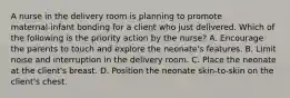 A nurse in the delivery room is planning to promote maternal‑infant bonding for a client who just delivered. Which of the following is the priority action by the nurse? A. Encourage the parents to touch and explore the neonate's features. B. Limit noise and interruption in the delivery room. C. Place the neonate at the client's breast. D. Position the neonate skin‑to‑skin on the client's chest.