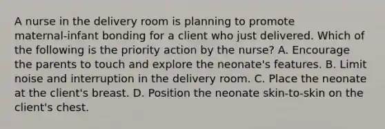 A nurse in the delivery room is planning to promote maternal‑infant bonding for a client who just delivered. Which of the following is the priority action by the nurse? A. Encourage the parents to touch and explore the neonate's features. B. Limit noise and interruption in the delivery room. C. Place the neonate at the client's breast. D. Position the neonate skin‑to‑skin on the client's chest.