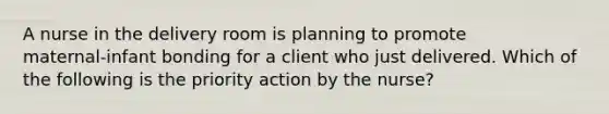 A nurse in the delivery room is planning to promote maternal‑infant bonding for a client who just delivered. Which of the following is the priority action by the nurse?