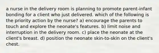 a nurse in the delivery room is planning to promote parent-infant bonding for a client who just delivered. which of the following is the priority action by the nurse? a) encourage the parents to touch and explore the neonate's features. b) limit noise and interruption in the delivery room. c) place the neonate at the client's breast. d) position the neonate skin-to-skin on the client's chest.