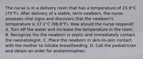 The nurse is in a delivery room that has a temperature of 23.9°C (75°F). After delivery of a stable, term newborn, the nurse assesses vital signs and discovers that the newborn's temperature is 37.1°C (98.8°F). How should the nurse respond? A. Turn off the water and increase the temperature in the room. B. Recognize the the newborn is septic and immediately contact the neonatologist. C. Place the newborn in skin-to-skin contact with the mother to initiate breastfeeding. D. Call the pediatrician and obtain an order for acetaminophen.