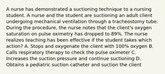 A nurse has demonstrated a suctioning technique to a nursing student. A nurse and the student are suctioning an adult client undergoing mechanical ventilation through a tracheostomy tube. During the procedure, the nurse notes that the client's oxygen saturation on pulse oximetry has dropped to 89%. The nurse realizes teaching has been effective if the student takes which action? A. Stops and oxygenate the client with 100% oxygen B. Calls respiratory therapy to check the pulse oximeter C. Increases the suction pressure and continue suctioning D. Obtains a pediatric suction catheter and suction the client