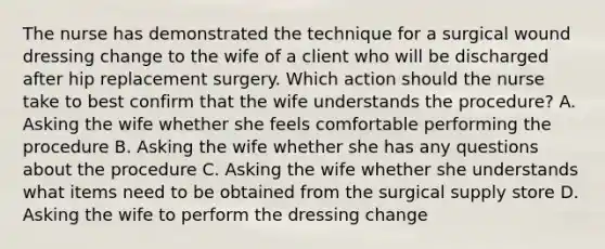 The nurse has demonstrated the technique for a surgical wound dressing change to the wife of a client who will be discharged after hip replacement surgery. Which action should the nurse take to best confirm that the wife understands the procedure? A. Asking the wife whether she feels comfortable performing the procedure B. Asking the wife whether she has any questions about the procedure C. Asking the wife whether she understands what items need to be obtained from the surgical supply store D. Asking the wife to perform the dressing change