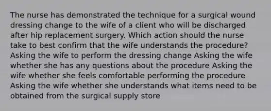 The nurse has demonstrated the technique for a surgical wound dressing change to the wife of a client who will be discharged after hip replacement surgery. Which action should the nurse take to best confirm that the wife understands the procedure? Asking the wife to perform the dressing change Asking the wife whether she has any questions about the procedure Asking the wife whether she feels comfortable performing the procedure Asking the wife whether she understands what items need to be obtained from the surgical supply store