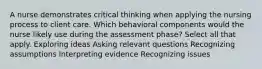 A nurse demonstrates critical thinking when applying the nursing process to client care. Which behavioral components would the nurse likely use during the assessment phase? Select all that apply. Exploring ideas Asking relevant questions Recognizing assumptions Interpreting evidence Recognizing issues