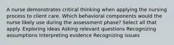 A nurse demonstrates critical thinking when applying the nursing process to client care. Which behavioral components would the nurse likely use during the assessment phase? Select all that apply. Exploring ideas Asking relevant questions Recognizing assumptions Interpreting evidence Recognizing issues