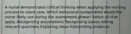 A nurse demonstrates critical thinking when applying the nursing process to client care. Which behavioral components would the nurse likely use during the assessment phase? Select all that apply. Recognizing assumptions Recognizing issues Asking relevant questions Exploring ideas Interpreting evidence