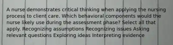 A nurse demonstrates critical thinking when applying the nursing process to client care. Which behavioral components would the nurse likely use during the assessment phase? Select all that apply. Recognizing assumptions Recognizing issues Asking relevant questions Exploring ideas Interpreting evidence