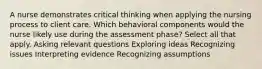 A nurse demonstrates critical thinking when applying the nursing process to client care. Which behavioral components would the nurse likely use during the assessment phase? Select all that apply. Asking relevant questions Exploring ideas Recognizing issues Interpreting evidence Recognizing assumptions