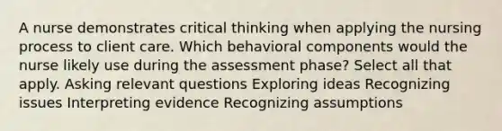 A nurse demonstrates critical thinking when applying the nursing process to client care. Which behavioral components would the nurse likely use during the assessment phase? Select all that apply. Asking relevant questions Exploring ideas Recognizing issues Interpreting evidence Recognizing assumptions