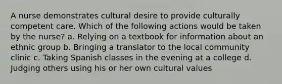 A nurse demonstrates cultural desire to provide culturally competent care. Which of the following actions would be taken by the nurse? a. Relying on a textbook for information about an ethnic group b. Bringing a translator to the local community clinic c. Taking Spanish classes in the evening at a college d. Judging others using his or her own <a href='https://www.questionai.com/knowledge/kyz76nVU9o-cultural-values' class='anchor-knowledge'>cultural values</a>