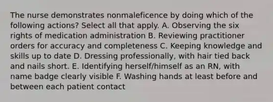 The nurse demonstrates nonmaleficence by doing which of the following actions? Select all that apply. A. Observing the six rights of medication administration B. Reviewing practitioner orders for accuracy and completeness C. Keeping knowledge and skills up to date D. Dressing professionally, with hair tied back and nails short. E. Identifying herself/himself as an RN, with name badge clearly visible F. Washing hands at least before and between each patient contact