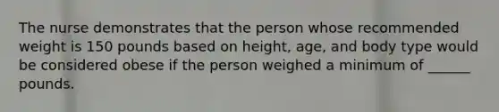 The nurse demonstrates that the person whose recommended weight is 150 pounds based on height, age, and body type would be considered obese if the person weighed a minimum of ______ pounds.