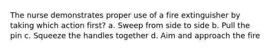 The nurse demonstrates proper use of a fire extinguisher by taking which action first? a. Sweep from side to side b. Pull the pin c. Squeeze the handles together d. Aim and approach the fire