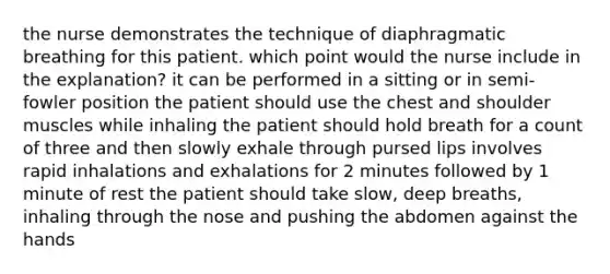 the nurse demonstrates the technique of diaphragmatic breathing for this patient. which point would the nurse include in the explanation? it can be performed in a sitting or in semi-fowler position the patient should use the chest and shoulder muscles while inhaling the patient should hold breath for a count of three and then slowly exhale through pursed lips involves rapid inhalations and exhalations for 2 minutes followed by 1 minute of rest the patient should take slow, deep breaths, inhaling through the nose and pushing the abdomen against the hands