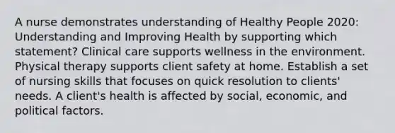 A nurse demonstrates understanding of Healthy People 2020: Understanding and Improving Health by supporting which statement? Clinical care supports wellness in the environment. Physical therapy supports client safety at home. Establish a set of nursing skills that focuses on quick resolution to clients' needs. A client's health is affected by social, economic, and political factors.