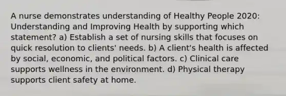 A nurse demonstrates understanding of Healthy People 2020: Understanding and Improving Health by supporting which statement? a) Establish a set of nursing skills that focuses on quick resolution to clients' needs. b) A client's health is affected by social, economic, and political factors. c) Clinical care supports wellness in the environment. d) Physical therapy supports client safety at home.