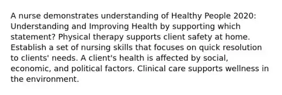 A nurse demonstrates understanding of Healthy People 2020: Understanding and Improving Health by supporting which statement? Physical therapy supports client safety at home. Establish a set of nursing skills that focuses on quick resolution to clients' needs. A client's health is affected by social, economic, and political factors. Clinical care supports wellness in the environment.