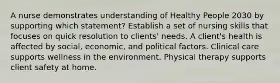 A nurse demonstrates understanding of Healthy People 2030 by supporting which statement? Establish a set of nursing skills that focuses on quick resolution to clients' needs. A client's health is affected by social, economic, and political factors. Clinical care supports wellness in the environment. Physical therapy supports client safety at home.