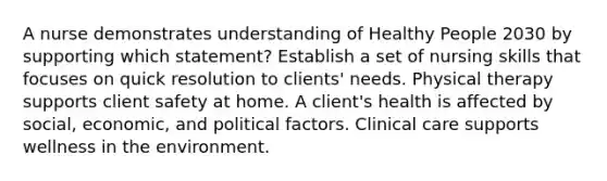 A nurse demonstrates understanding of Healthy People 2030 by supporting which statement? Establish a set of nursing skills that focuses on quick resolution to clients' needs. Physical therapy supports client safety at home. A client's health is affected by social, economic, and political factors. Clinical care supports wellness in the environment.