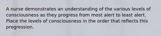 A nurse demonstrates an understanding of the various levels of consciousness as they progress from most alert to least alert. Place the levels of consciousness in the order that reflects this progression.