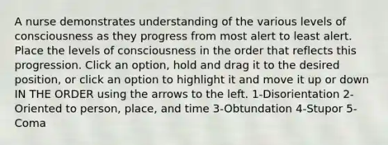 A nurse demonstrates understanding of the various levels of consciousness as they progress from most alert to least alert. Place the levels of consciousness in the order that reflects this progression. Click an option, hold and drag it to the desired position, or click an option to highlight it and move it up or down IN THE ORDER using the arrows to the left. 1-Disorientation 2-Oriented to person, place, and time 3-Obtundation 4-Stupor 5-Coma