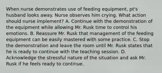 When nurse demonstrates use of feeding equipment, pt's husband looks away. Nurse observes him crying. What action should nurse implement? A. Continue with the demonstration of the equipment while allowing Mr. Rusk time to control his emotions. B. Reassure Mr. Rusk that management of the feeding equipment can be easily mastered with some practice. C. Stop the demonstration and leave the room until Mr. Rusk states that he is ready to continue with the teaching session. D. Acknowledge the stressful nature of the situation and ask Mr. Rusk if he feels ready to continue.