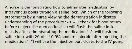 A nurse is demonstrating how to administer medication by intravenous bolus through a saline lock. Which of the following statements by a nurse viewing the demonstration indicates understanding of the procedure? -"I will check for blood return before I inject the medication." -"I will flush the saline lock quickly after administrating the medication." -"I will flush the saline lock with 20mL of 0.9% sodium chloride after injecting the medication." -"I will use the injection port closes to the IV pump."