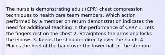 The nurse is demonstrating adult (CPR) chest compression techniques to health care team members. Which action performed by a member on return demonstration indicates the need for additional teaching in the performance of CPR? 1. Lets the fingers rest on the chest 2. Straightens the arms and locks the elbows 3. Keeps the shoulder directly over the hands 4. Places the heel of the hand over the lower half of the sternum