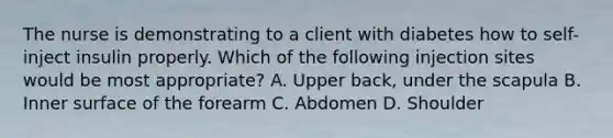 The nurse is demonstrating to a client with diabetes how to self-inject insulin properly. Which of the following injection sites would be most appropriate? A. Upper back, under the scapula B. Inner surface of the forearm C. Abdomen D. Shoulder