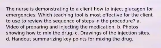 The nurse is demonstrating to a client how to inject glucagon for emergencies. Which teaching tool is most effective for the client to use to review the sequence of steps in the procedure? a. Video of preparing and injecting the medication. b. Photos showing how to mix the drug. c. Drawings of the injection sites. d. Handout summarizing key points for mixing the drug.