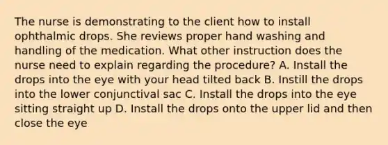 The nurse is demonstrating to the client how to install ophthalmic drops. She reviews proper hand washing and handling of the medication. What other instruction does the nurse need to explain regarding the procedure? A. Install the drops into the eye with your head tilted back B. Instill the drops into the lower conjunctival sac C. Install the drops into the eye sitting straight up D. Install the drops onto the upper lid and then close the eye