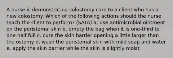 A nurse is demonstrating colostomy care to a client who has a new colostomy. Which of the following actions should the nurse teach the client to perform? (SATA) a. use antimicrobial ointment on the peristomal skin b. empty the bag when it is one-third to one-half full c. cute the skin barrier opening a little larger than the ostomy d. wash the peristomal skin with mild soap and water e. apply the skin barrier while the skin is slightly moist