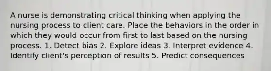 A nurse is demonstrating critical thinking when applying the nursing process to client care. Place the behaviors in the order in which they would occur from first to last based on the nursing process. 1. Detect bias 2. Explore ideas 3. Interpret evidence 4. Identify client's perception of results 5. Predict consequences