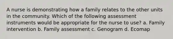 A nurse is demonstrating how a family relates to the other units in the community. Which of the following assessment instruments would be appropriate for the nurse to use? a. Family intervention b. Family assessment c. Genogram d. Ecomap