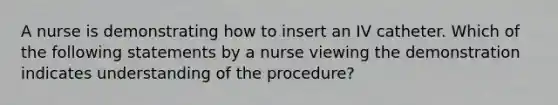 A nurse is demonstrating how to insert an IV catheter. Which of the following statements by a nurse viewing the demonstration indicates understanding of the procedure?