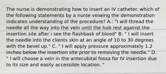 The nurse is demonstrating how to insert an IV catheter. which of the following statements by a nurse veiwing the demonstration indicates understanding of the procedure? A.: "I will thread the needle all the way into the vein until the hub rest against the insertion site after i see the flashbask of blood" B. " I will insert the needle into the clients skin at an angle of 10 to 30 degrees with the bevel up." C. " I will apply pressure approximately 1.2 inches below the insertion site prior to removing the needle." D. " I will choose a vein in the antecubital fossa for IV insertion due to its size and easily accessible location. "