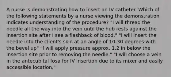 A nurse is demonstrating how to insert an IV catheter. Which of the following statements by a nurse viewing the demonstration indicates understanding of the procedure? "I will thread the needle all the way into the vein until the hub rests against the insertion site after I see a flashback of blood." "I will insert the needle into the client's skin at an angle of 10-30 degrees with the bevel up" "I will apply pressure approx. 1.2 in below the insertion site prior to removing the needle." "I will choose a vein in the antecubital fosa for IV insertion due to its mixer and easily accessible location."