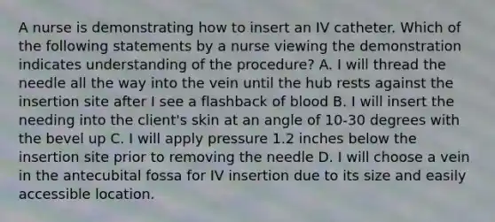 A nurse is demonstrating how to insert an IV catheter. Which of the following statements by a nurse viewing the demonstration indicates understanding of the procedure? A. I will thread the needle all the way into the vein until the hub rests against the insertion site after I see a flashback of blood B. I will insert the needing into the client's skin at an angle of 10-30 degrees with the bevel up C. I will apply pressure 1.2 inches below the insertion site prior to removing the needle D. I will choose a vein in the antecubital fossa for IV insertion due to its size and easily accessible location.