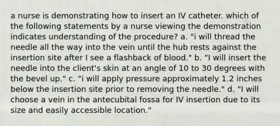 a nurse is demonstrating how to insert an IV catheter. which of the following statements by a nurse viewing the demonstration indicates understanding of the procedure? a. "i will thread the needle all the way into the vein until the hub rests against the insertion site after I see a flashback of blood." b. "I will insert the needle into the client's skin at an angle of 10 to 30 degrees with the bevel up." c. "i will apply pressure approximately 1.2 inches below the insertion site prior to removing the needle." d. "I will choose a vein in the antecubital fossa for IV insertion due to its size and easily accessible location."