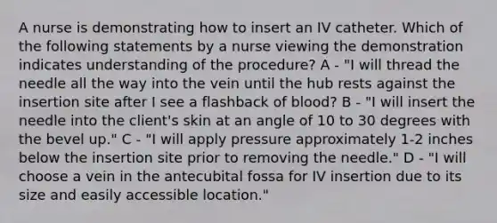 A nurse is demonstrating how to insert an IV catheter. Which of the following statements by a nurse viewing the demonstration indicates understanding of the procedure? A - "I will thread the needle all the way into the vein until the hub rests against the insertion site after I see a flashback of blood? B - "I will insert the needle into the client's skin at an angle of 10 to 30 degrees with the bevel up." C - "I will apply pressure approximately 1-2 inches below the insertion site prior to removing the needle." D - "I will choose a vein in the antecubital fossa for IV insertion due to its size and easily accessible location."