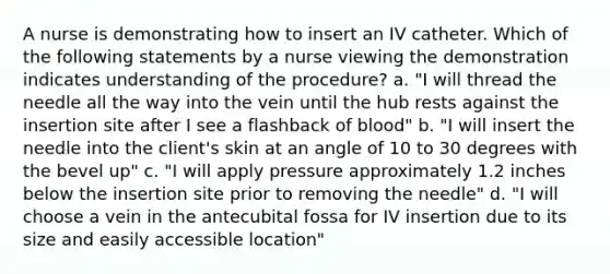 A nurse is demonstrating how to insert an IV catheter. Which of the following statements by a nurse viewing the demonstration indicates understanding of the procedure? a. "I will thread the needle all the way into the vein until the hub rests against the insertion site after I see a flashback of blood" b. "I will insert the needle into the client's skin at an angle of 10 to 30 degrees with the bevel up" c. "I will apply pressure approximately 1.2 inches below the insertion site prior to removing the needle" d. "I will choose a vein in the antecubital fossa for IV insertion due to its size and easily accessible location"