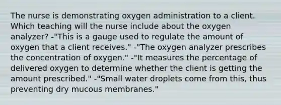 The nurse is demonstrating oxygen administration to a client. Which teaching will the nurse include about the oxygen analyzer? -"This is a gauge used to regulate the amount of oxygen that a client receives." -"The oxygen analyzer prescribes the concentration of oxygen." -"It measures the percentage of delivered oxygen to determine whether the client is getting the amount prescribed." -"Small water droplets come from this, thus preventing dry mucous membranes."