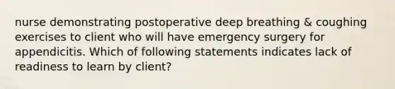 nurse demonstrating postoperative deep breathing & coughing exercises to client who will have emergency surgery for appendicitis. Which of following statements indicates lack of readiness to learn by client?