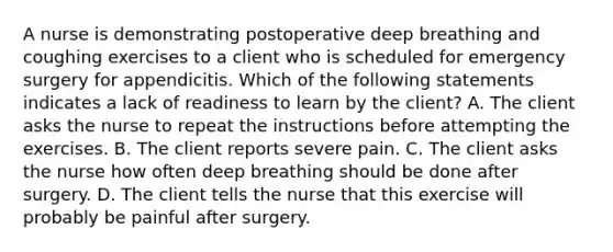 A nurse is demonstrating postoperative deep breathing and coughing exercises to a client who is scheduled for emergency surgery for appendicitis. Which of the following statements indicates a lack of readiness to learn by the client? A. The client asks the nurse to repeat the instructions before attempting the exercises. B. The client reports severe pain. C. The client asks the nurse how often deep breathing should be done after surgery. D. The client tells the nurse that this exercise will probably be painful after surgery.