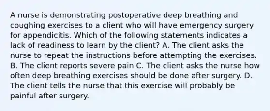 A nurse is demonstrating postoperative deep breathing and coughing exercises to a client who will have emergency surgery for appendicitis. Which of the following statements indicates a lack of readiness to learn by the client? A. The client asks the nurse to repeat the instructions before attempting the exercises. B. The client reports severe pain C. The client asks the nurse how often deep breathing exercises should be done after surgery. D. The client tells the nurse that this exercise will probably be painful after surgery.