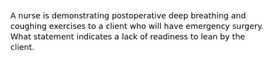 A nurse is demonstrating postoperative deep breathing and coughing exercises to a client who will have emergency surgery. What statement indicates a lack of readiness to lean by the client.