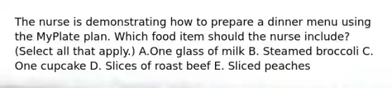 The nurse is demonstrating how to prepare a dinner menu using the MyPlate plan. Which food item should the nurse​ include? (Select all that​ apply.) A.One glass of milk B. Steamed broccoli C. One cupcake D. Slices of roast beef E. Sliced peaches