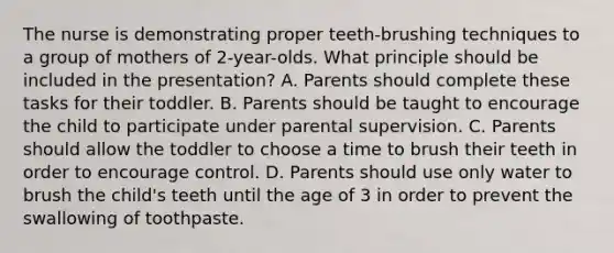 The nurse is demonstrating proper teeth-brushing techniques to a group of mothers of 2-year-olds. What principle should be included in the presentation? A. Parents should complete these tasks for their toddler. B. Parents should be taught to encourage the child to participate under parental supervision. C. Parents should allow the toddler to choose a time to brush their teeth in order to encourage control. D. Parents should use only water to brush the child's teeth until the age of 3 in order to prevent the swallowing of toothpaste.